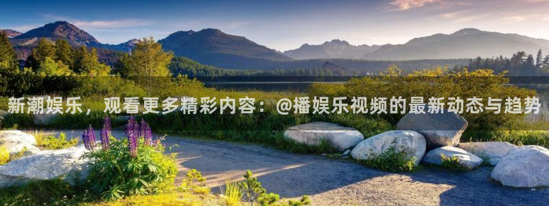 南宫大舞台官网入口：新潮娱乐，观看更多精彩内容：@播娱乐视频的最新动态与趋势